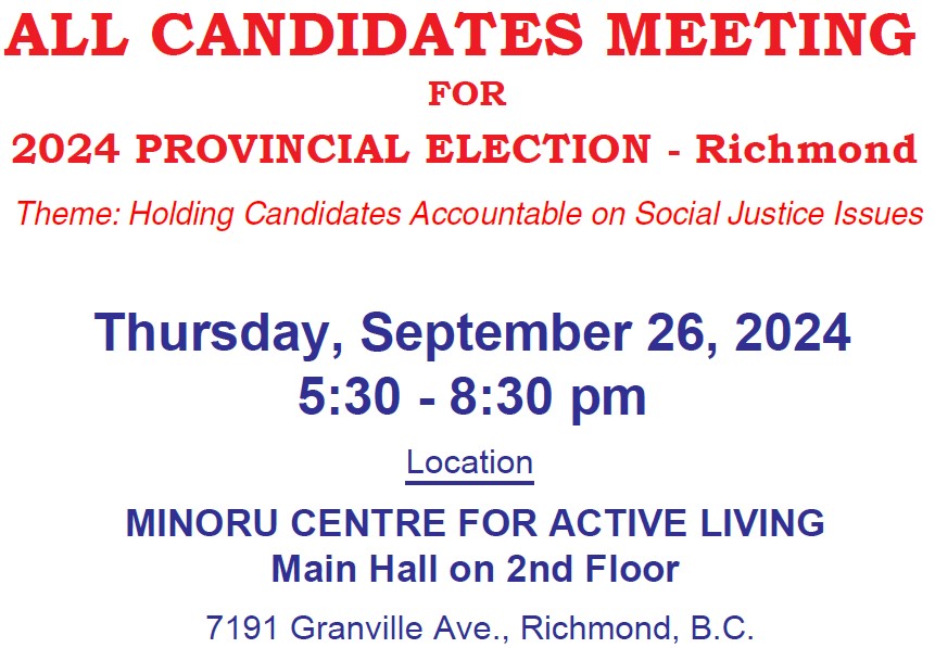 All Candidates Meeting for 2024 Provincial Election, Candidates of 4 Richmond Constituencies. Theme:Social Justice for All. Thursday, September 26, 2024, 5:30 - 8:30 pm. Location: Minoru Centre for Active Living, Main Hall on 2nd Floor, 7191 Granville Ave. Richmond, BC